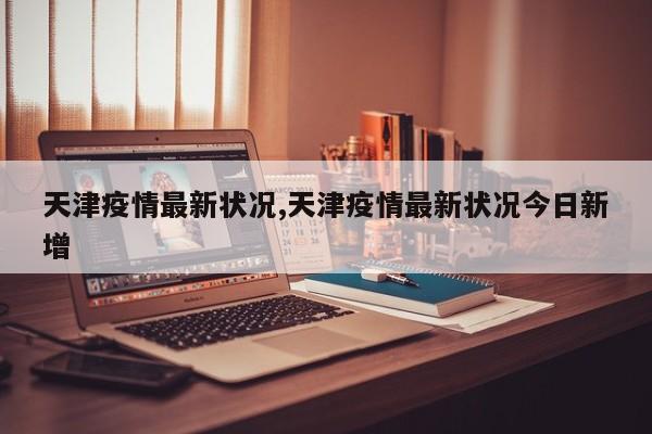 天津疫情最新状况,天津疫情最新状况今日新增