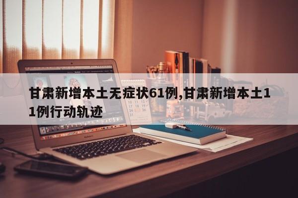 甘肃新增本土无症状61例,甘肃新增本土11例行动轨迹
