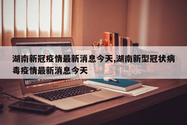 湖南新冠疫情最新消息今天,湖南新型冠状病毒疫情最新消息今天
