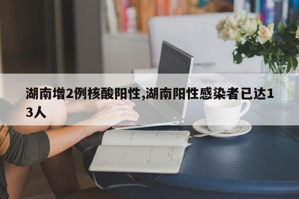 湖南增2例核酸阳性,湖南阳性感染者已达13人