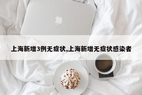 上海新增3例无症状,上海新增无症状感染者