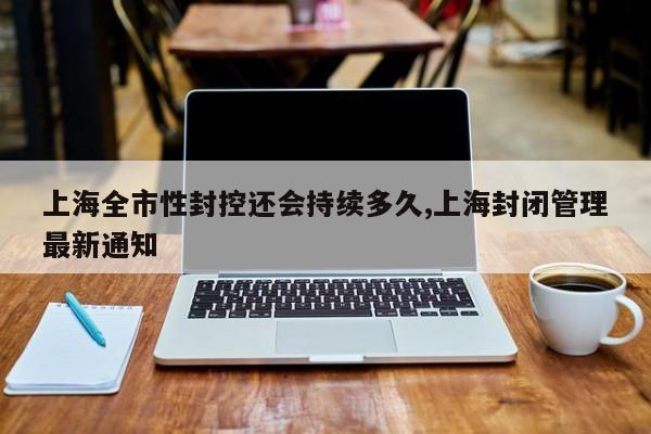 上海全市性封控还会持续多久,上海封闭管理最新通知