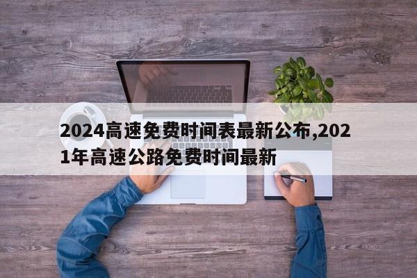 2024高速免费时间表最新公布,202 1年高速公路免费时间最新