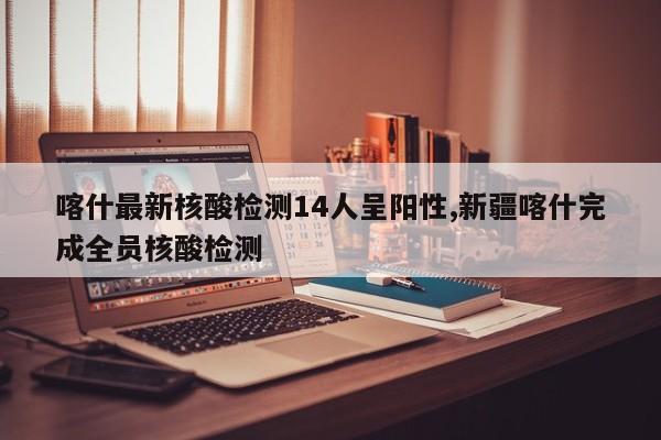 喀什最新核酸检测14人呈阳性,新疆喀什完成全员核酸检测