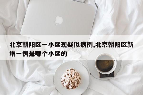 北京朝阳区一小区现疑似病例,北京朝阳区新增一例是哪个小区的