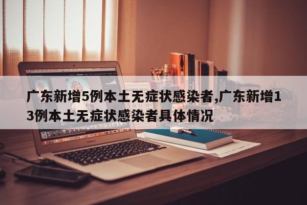 广东新增5例本土无症状感染者,广东新增13例本土无症状感染者具体情况