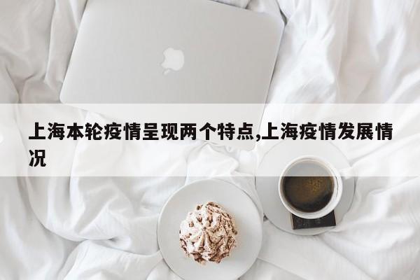 上海本轮疫情呈现两个特点,上海疫情发展情况