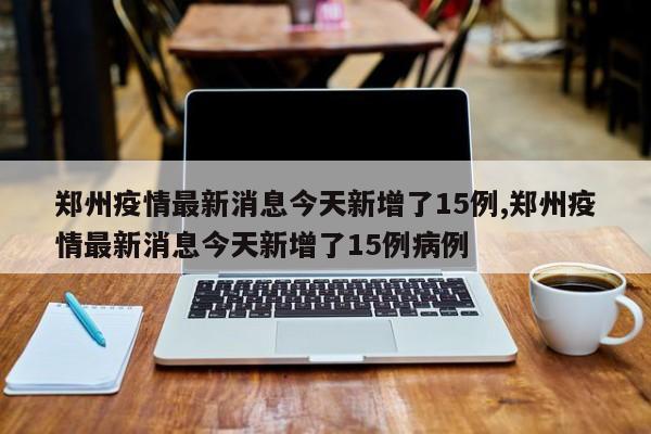 郑州疫情最新消息今天新增了15例,郑州疫情最新消息今天新增了15例病例