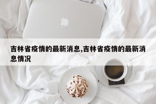 吉林省疫情的最新消息,吉林省疫情的最新消息情况