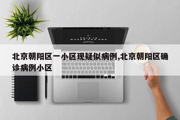 北京朝阳区一小区现疑似病例,北京朝阳区确诊病例小区
