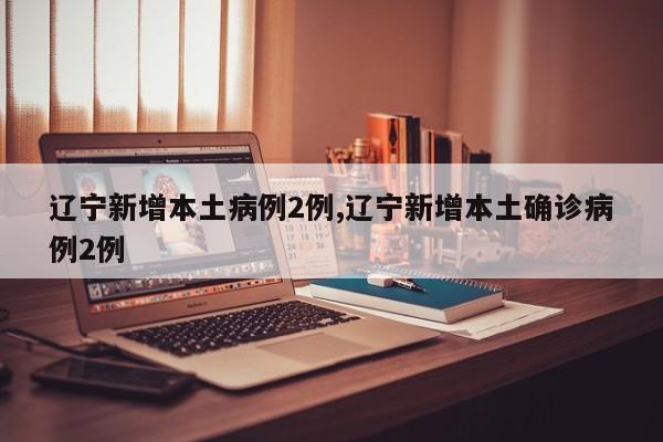 辽宁新增本土病例2例,辽宁新增本土确诊病例2例