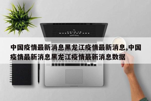 中国疫情最新消息黑龙江疫情最新消息,中国疫情最新消息黑龙江疫情最新消息数据
