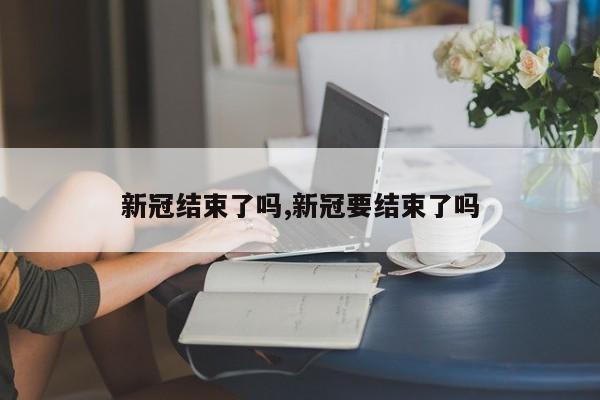 新冠结束了吗,新冠要结束了吗
