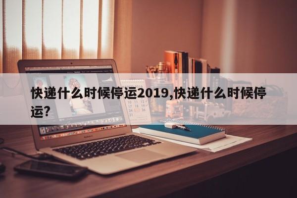 快递什么时候停运2019,快递什么时候停运?