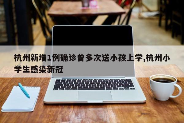 杭州新增1例确诊曾多次送小孩上学,杭州小学生感染新冠