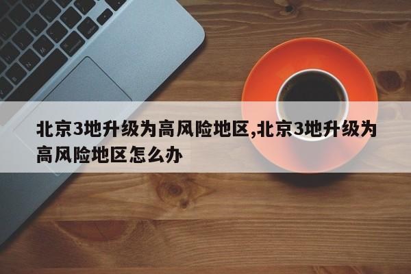 北京3地升级为高风险地区,北京3地升级为高风险地区怎么办