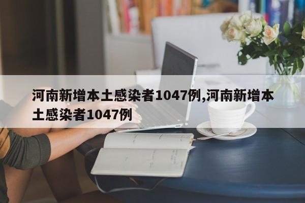 河南新增本土感染者1047例,河南新增本土感染者1047例