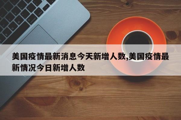 美国疫情最新消息今天新增人数,美国疫情最新情况今日新增人数