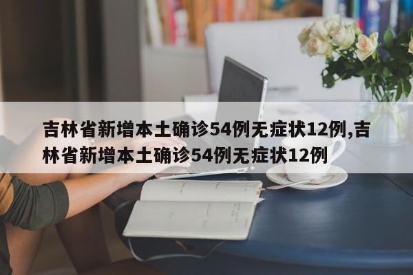 吉林省新增本土确诊54例无症状12例,吉林省新增本土确诊54例无症状12例