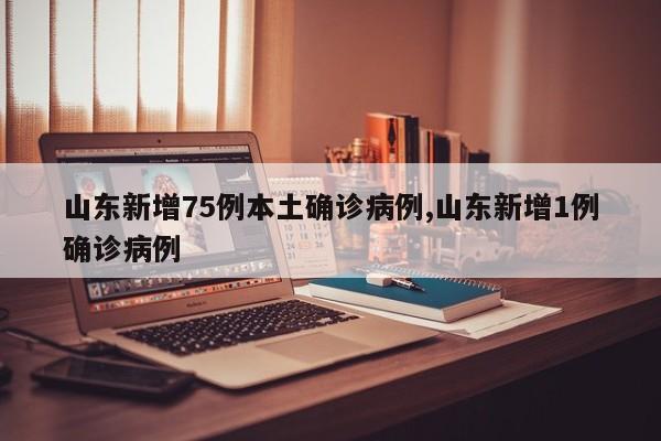 山东新增75例本土确诊病例,山东新增1例确诊病例