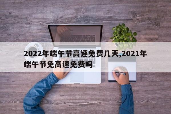 2022年端午节高速免费几天,2021年端午节免高速免费吗
