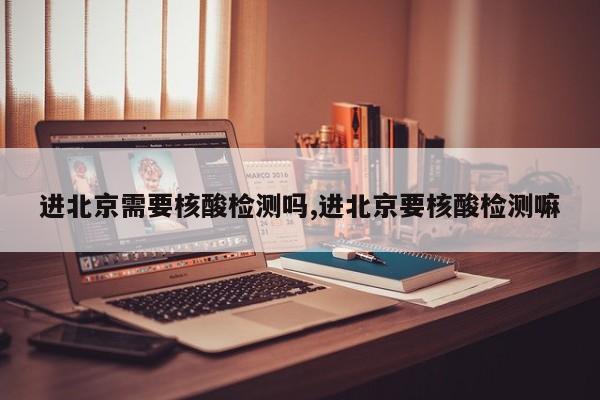 进北京需要核酸检测吗,进北京要核酸检测嘛