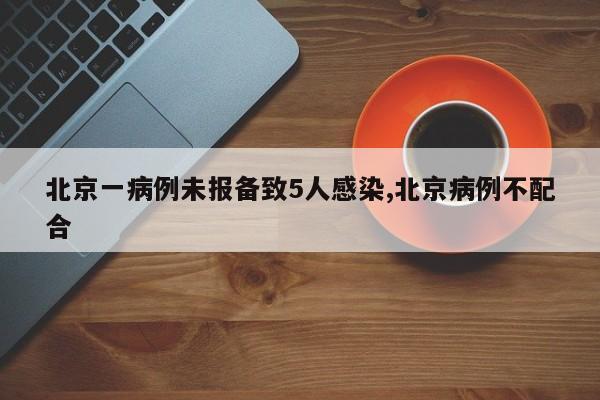 北京一病例未报备致5人感染,北京病例不配合