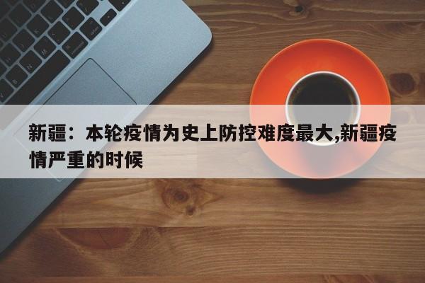 新疆:本轮疫情为史上防控难度最大,新疆疫情严重的时候