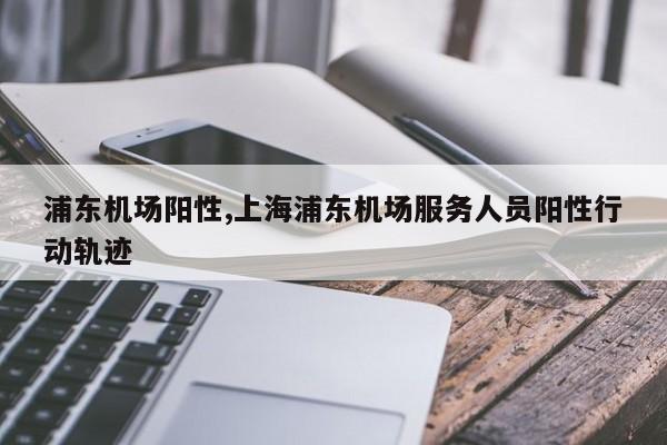 浦东机场阳性,上海浦东机场服务人员阳性行动轨迹