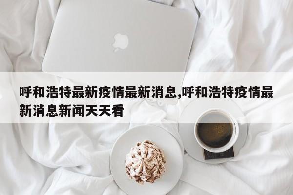 呼和浩特最新疫情最新消息,呼和浩特疫情最新消息新闻天天看
