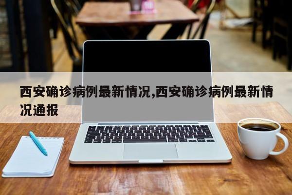 西安确诊病例最新情况,西安确诊病例最新情况通报