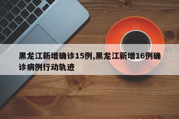 黑龙江新增确诊15例,黑龙江新增16例确诊病例行动轨迹