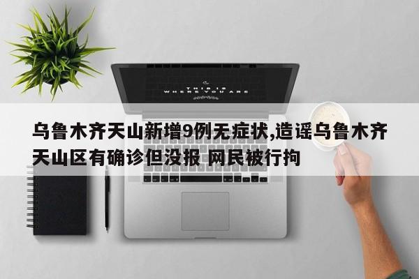 乌鲁木齐天山新增9例无症状,造谣乌鲁木齐天山区有确诊但没报 网民被行拘