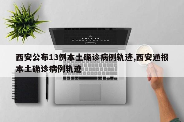 西安公布13例本土确诊病例轨迹,西安通报本土确诊病例轨迹