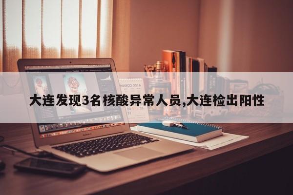 大连发现3名核酸异常人员,大连检出阳性