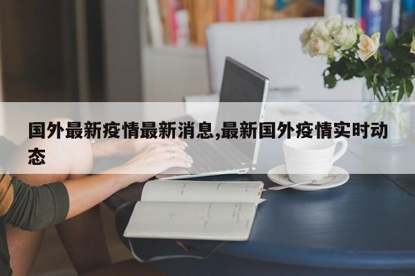 国外最新疫情最新消息,最新国外疫情实时动态