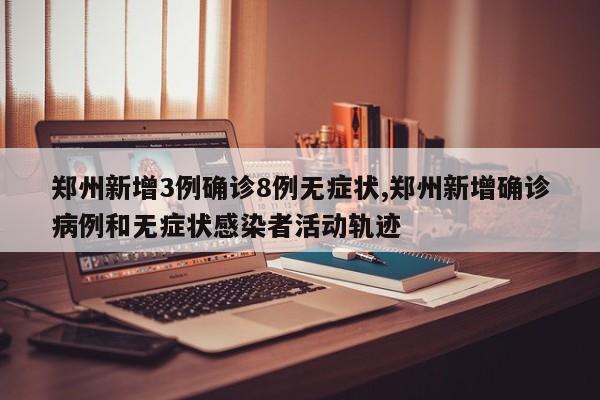 郑州新增3例确诊8例无症状,郑州新增确诊病例和无症状感染者活动轨迹