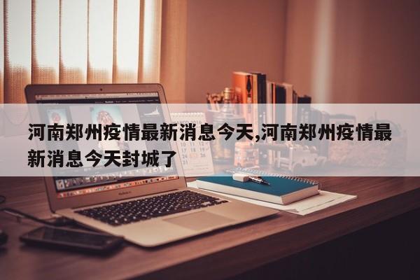 河南郑州疫情最新消息今天,河南郑州疫情最新消息今天封城了