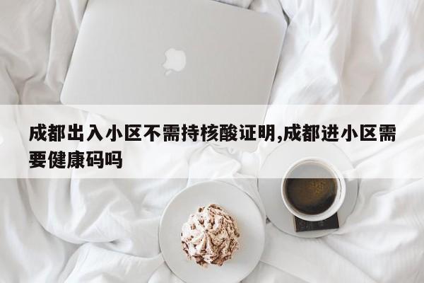 成都出入小区不需持核酸证明,成都进小区需要健康码吗