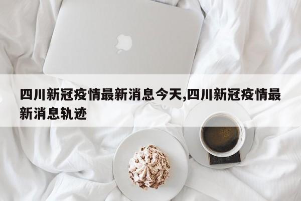 四川新冠疫情最新消息今天,四川新冠疫情最新消息轨迹