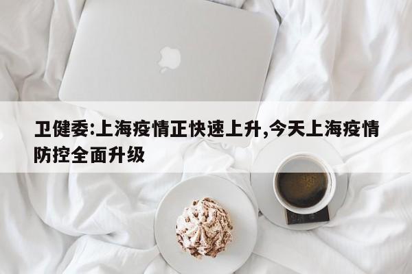 卫健委:上海疫情正快速上升,今天上海疫情防控全面升级
