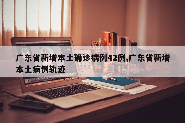 广东省新增本土确诊病例42例,广东省新增本土病例轨迹