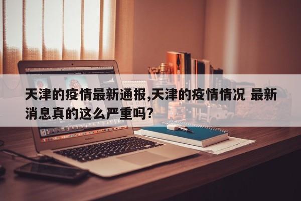 天津的疫情最新通报,天津的疫情情况 最新消息真的这么严重吗?