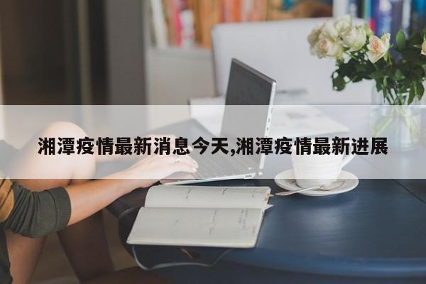 湘潭疫情最新消息今天,湘潭疫情最新进展