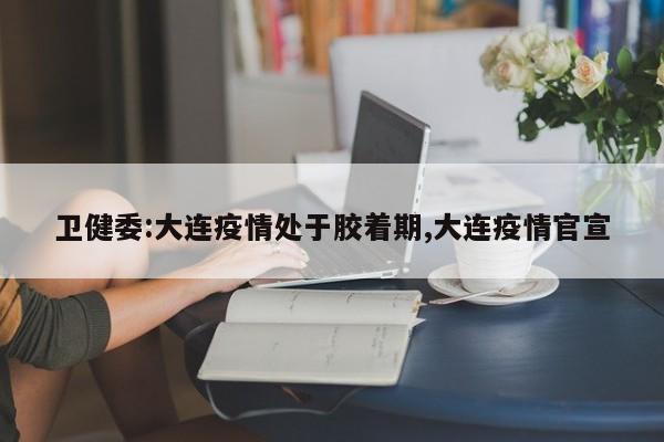 卫健委:大连疫情处于胶着期,大连疫情官宣