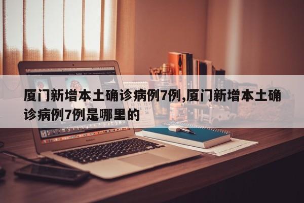厦门新增本土确诊病例7例,厦门新增本土确诊病例7例是哪里的