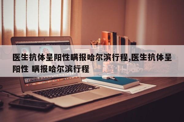 医生抗体呈阳性瞒报哈尔滨行程,医生抗体呈阳性 瞒报哈尔滨行程