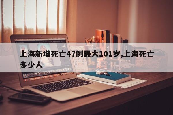 上海新增死亡47例最大101岁,上海死亡多少人
